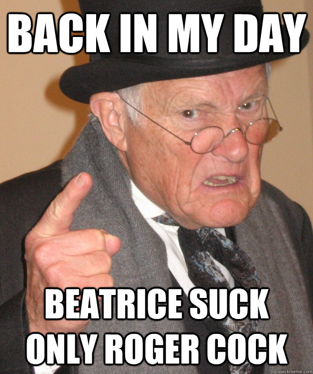back in my day Beatrice suck only Roger cock  back in my day