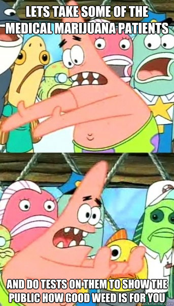Lets take some of the medical marijuana patients  and do tests on them to show the public how good weed is for you  Push it somewhere else Patrick