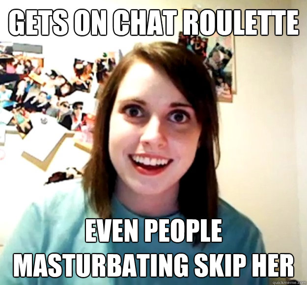 Gets on chat roulette even people masturbating skip her  Overly Attached Girlfriend