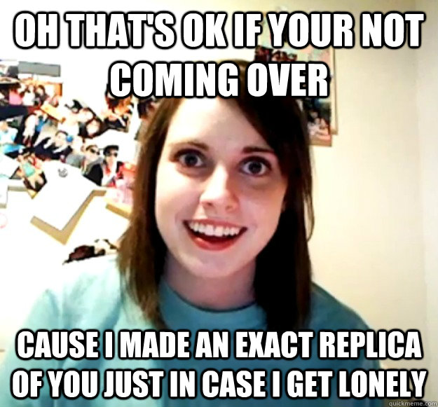 Oh that's ok if your not coming over cause i made an exact replica of you just in case i get lonely  Overly Attached Girlfriend