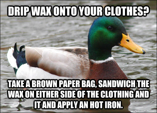 DRIP WAX ONTO YOUR CLOTHES? TAKE A BROWN PAPER BAG, SANDWICH THE WAX ON EITHER SIDE OF THE CLOTHING AND IT AND APPLY AN HOT IRON.  Actual Advice Mallard