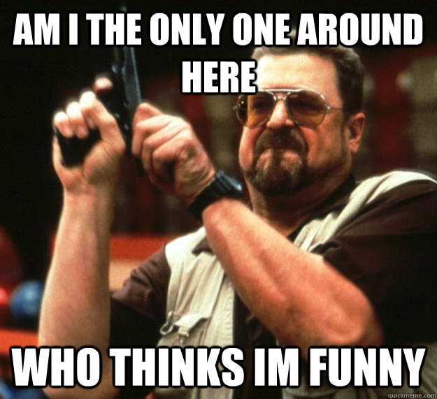 am I the only one around here who thinks im funny  Angry Walter