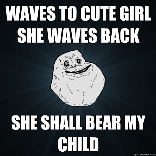 Waves to cute girl she waves back she shall bear my child  Forever Alone