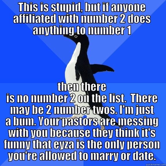 THIS IS STUPID, BUT IF ANYONE AFFILIATED WITH NUMBER 2 DOES ANYTHING TO NUMBER 1 THEN THERE IS NO NUMBER 2 ON THE LIST.  THERE MAY BE 2 NUMBER TWOS. I'M JUST A BUM. YOUR PASTORS ARE MESSING WITH YOU BECAUSE THEY THINK IT'S FUNNY THAT EYZA IS THE ONLY PERSON YOU'RE ALLOWED TO MARRY OR DATE. Socially Awkward Penguin