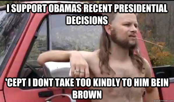 I support Obamas recent presidential decisions  'Cept I dont take too kindly to him bein brown  Almost Politically Correct Redneck
