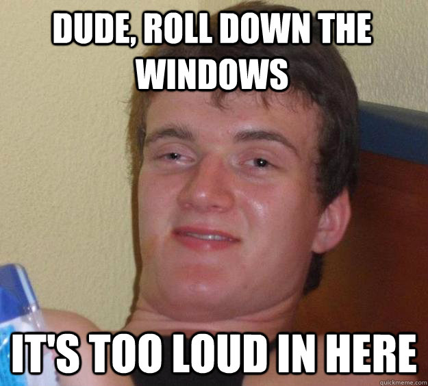 dude, roll down the windows it's too loud in here  10 Guy
