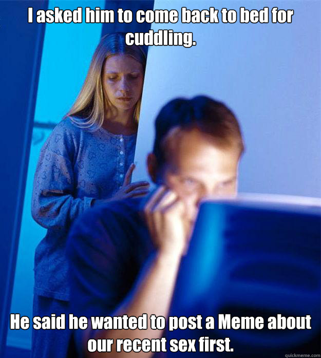 I asked him to come back to bed for cuddling. He said he wanted to post a Meme about our recent sex first.  Redditors Wife