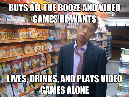 buys all the booze and video games he wants lives, drinks, and plays video games alone  