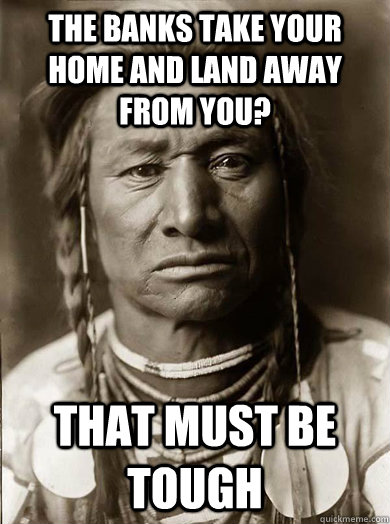 The banks take your home and land away from you? that must be tough  Unimpressed American Indian