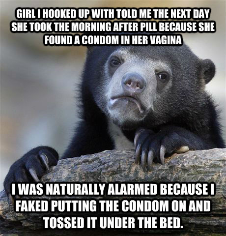 GIRL I HOOKED UP WITH TOLD ME THE NEXT DAY SHE TOOK THE MORNING AFTER PILL BECAUSE SHE FOUND A CONDOM IN HER VAGINA I WAS NATURALLY ALARMED BECAUSE I FAKED PUTTING THE CONDOM ON AND TOSSED IT UNDER THE BED. - GIRL I HOOKED UP WITH TOLD ME THE NEXT DAY SHE TOOK THE MORNING AFTER PILL BECAUSE SHE FOUND A CONDOM IN HER VAGINA I WAS NATURALLY ALARMED BECAUSE I FAKED PUTTING THE CONDOM ON AND TOSSED IT UNDER THE BED.  Confession Bear