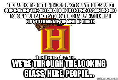 The Rand Corporation, in conjunction with the saucer people,under the supervision of the reverse vampires, are forcing our parents to go to bed early in a fiendish
plot to eliminate the meal of dinner We're through the looking glass, here, people.... - The Rand Corporation, in conjunction with the saucer people,under the supervision of the reverse vampires, are forcing our parents to go to bed early in a fiendish
plot to eliminate the meal of dinner We're through the looking glass, here, people....  Scumbag History Channel