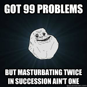 Got 99 problems but masturbating twice in succession ain't one  