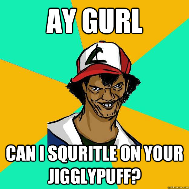 ay gurl can i squritle on your jigglypuff?  Ash Pedreiro