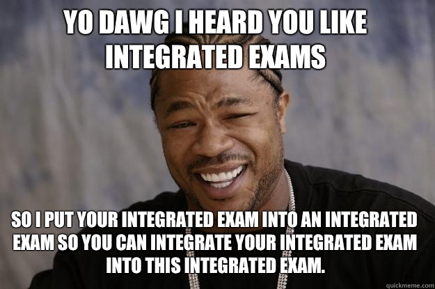 Yo dawg I heard you like integrated exams So I put your integrated exam into an integrated exam so you can integrate your integrated exam into this integrated exam.  Xzibit meme