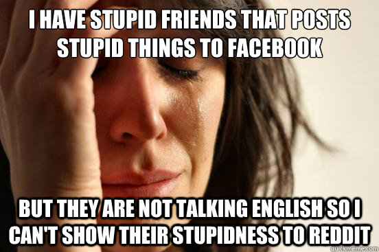 I have stupid friends that posts stupid things to facebook But they are not talking english so i can't show their stupidness to reddit  First World Problems