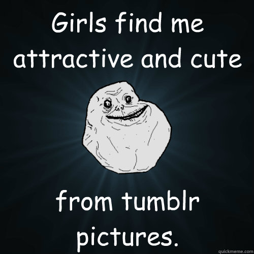 Girls find me attractive and cute from tumblr pictures.  Forever Alone