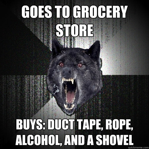 goes to grocery store buys: duct tape, rope, alcohol, and a shovel  Insanity Wolf