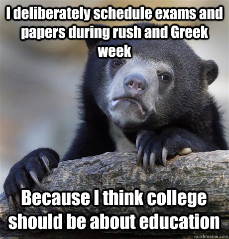 I deliberately schedule exams and papers during rush and Greek week Because I think college should be about education  Confession Bear