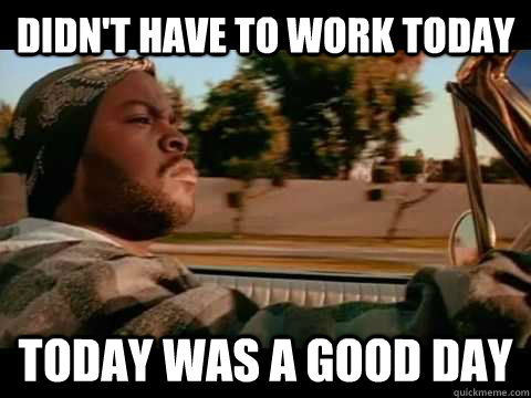 DIDn't have to work today Today was a good day  Good day cube