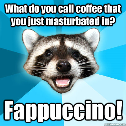 What do you call coffee that you just masturbated in? Fappuccino!  Lame Pun Coon