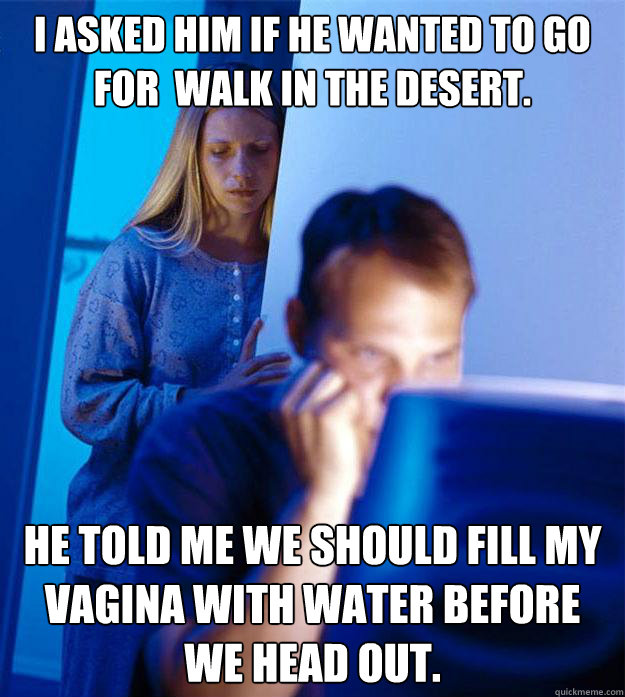 I asked him if he wanted to go for  walk in the desert.  He told me we should fill my vagina with water before we head out.  Redditors Wife