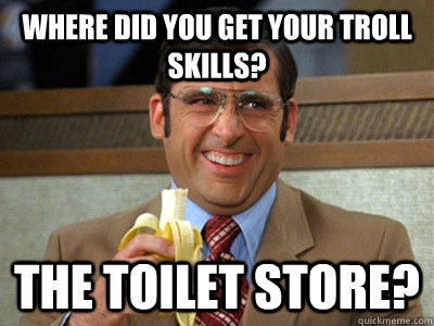 Where did you get your troll skills? The Toilet store?  Brick Tamland
