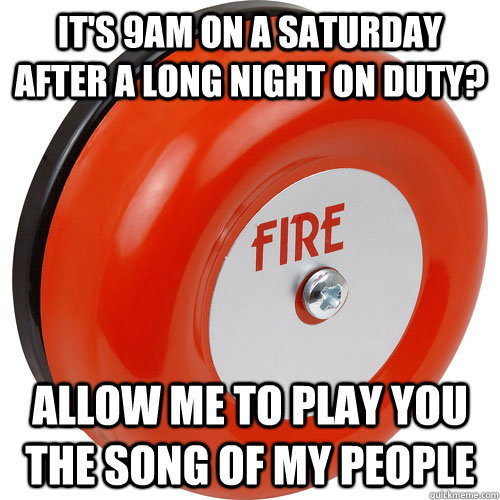 It's 9am on a saturday after a long night on duty? Allow me to play you the song of my people  Fire alarm scumbag