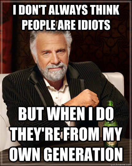 I don't always think people are idiots but when I do they're from my own generation  The Most Interesting Man In The World