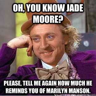 Oh, you know Jade Moore? Please, tell me again how much he reminds you of Marilyn Manson. - Oh, you know Jade Moore? Please, tell me again how much he reminds you of Marilyn Manson.  Condescending Wonka