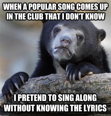 When a popular song comes up in the club that I don't know I pretend to sing along without knowing the lyrics  Confession Bear