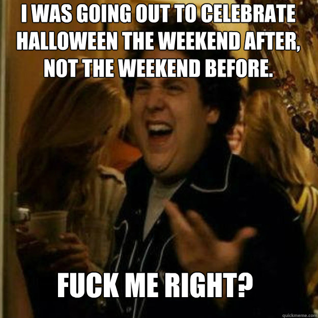 I was going out to celebrate Halloween the weekend after, not the weekend before.  FUCK ME RIGHT? - I was going out to celebrate Halloween the weekend after, not the weekend before.  FUCK ME RIGHT?  Misc
