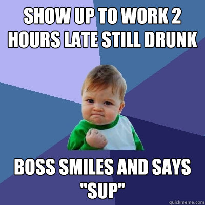 Show up to work 2 hours late still drunk Boss smiles and says 