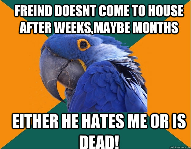 freind doesnt come to house after weeks,maybe months either he hates me or is dead!  Paranoid Parrot