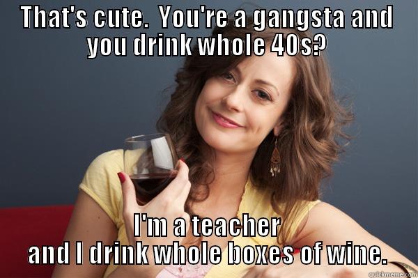 THAT'S CUTE.  YOU'RE A GANGSTA AND YOU DRINK WHOLE 40S? I'M A TEACHER AND I DRINK WHOLE BOXES OF WINE. Forever Resentful Mother