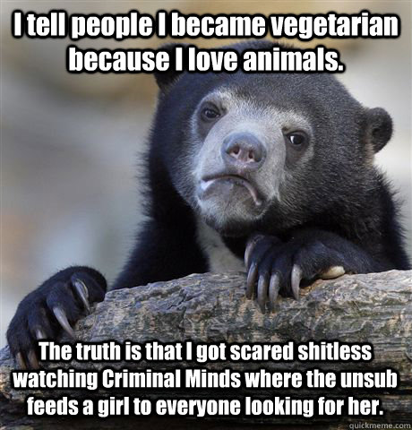 I tell people I became vegetarian because I love animals. The truth is that I got scared shitless watching Criminal Minds where the unsub feeds a girl to everyone looking for her.   Confession Bear