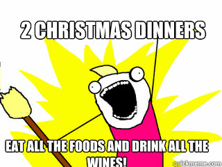 2 Christmas dinners eat all the foods and drink all the wines!  All The Things