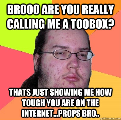 Brooo are you really calling me a toobox? Thats just showing me how tough you are on the internet...Props bro..  Butthurt Dweller