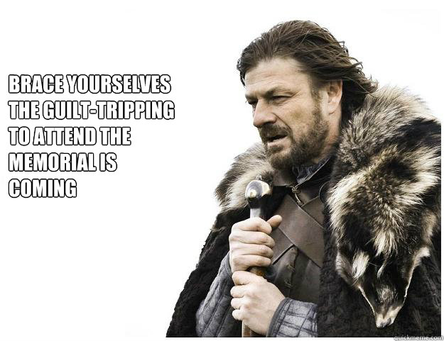 Brace yourselves
the guilt-tripping to attend the memorial is coming  Imminent Ned
