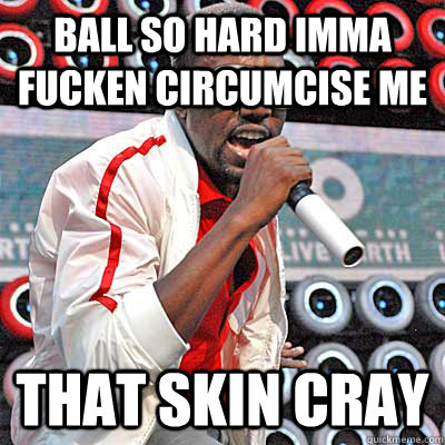 Ball so hard Imma fucken circumcise me THAT SKIN CRAY  