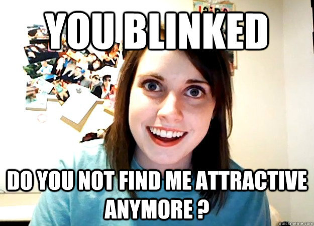 you blinked do you not find me attractive anymore ?  Overly Attached Girlfriend