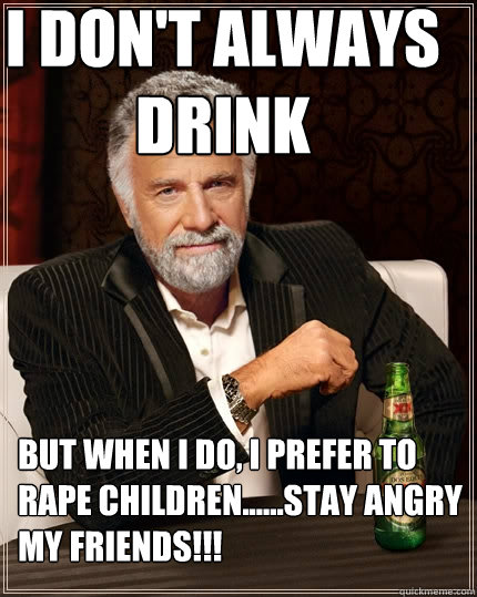I don't always drink But when I do, i prefer to rape children......stay angry my friends!!!  The Most Interesting Man In The World