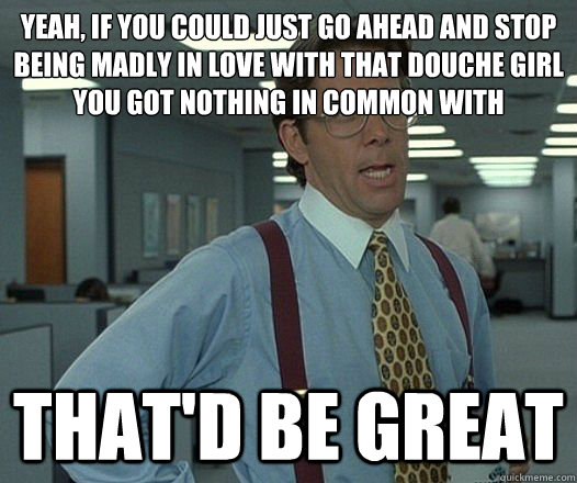 Yeah, if you could just go ahead and stop being madly in love with that douche girl you got nothing in common with That'd be great  Lumbergh