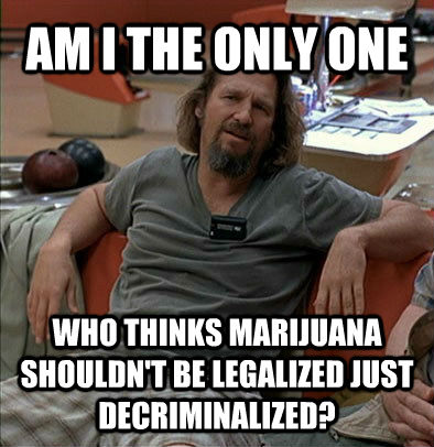 AM I THE ONLY ONE WHO THINKS MARIJUANA SHOULDN'T BE LEGALIZED JUST DECRIMINALIZED?  The Dude