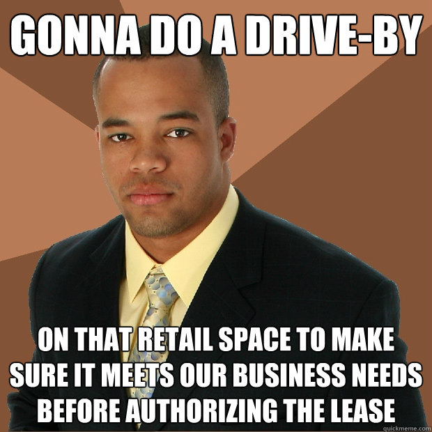 GONNA DO A DRIVE-BY ON THAT RETAIL SPACE TO MAKE SURE IT MEETS OUR BUSINESS NEEDS BEFORE AUTHORIZING THE LEASE - GONNA DO A DRIVE-BY ON THAT RETAIL SPACE TO MAKE SURE IT MEETS OUR BUSINESS NEEDS BEFORE AUTHORIZING THE LEASE  Successful Black Man
