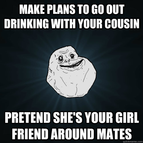 Make plans to go out drinking with your cousin Pretend she's your Girl Friend around mates  Forever Alone