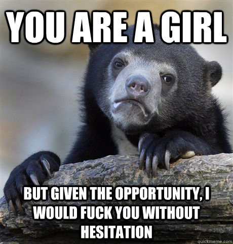 You are a girl but given the opportunity, i would fuck you without hesitation  Confession Bear