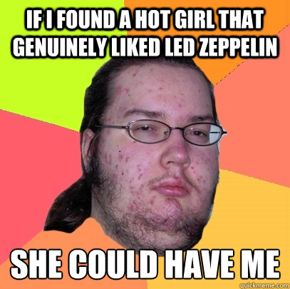 If I found a hot girl that genuinely liked Led Zeppelin she could have me
 - If I found a hot girl that genuinely liked Led Zeppelin she could have me
  Butthurt Dweller