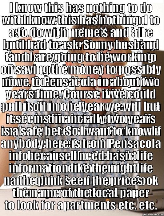 I KNOW THIS HAS NOTHING TO DO WITH MEME'S AND ALL BUT I HAD TO ASK. SO MY HUSBAND AND I ARE GOING TO BE WORKING ON SAVING THE MONEY TO POSSIBLY MOVE TO PENSACOLA IN ABOUT TWO YEARS TIME. COURSE IF WE COULD PULL IT OFF IN ONE YEAR WE WILL BUT IT SEEMS FINA I KNOW THIS HAS NOTHING TO DO WITH MEME'S AND ALL BUT I HAD TO ASK. SO MY HUSBAND AND I ARE GOING TO BE WORKING ON SAVING THE MONEY TO POSSIBLY MOVE TO PENSACOLA IN ABOUT TWO YEARS TIME. COURSE IF WE COULD PULL IT OFF IN ONE YEAR WE WILL BUT IT SEEMS FINA First Day on the Internet Kid