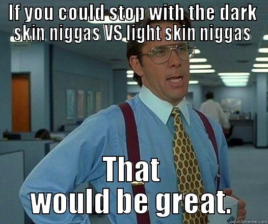 IF YOU COULD STOP WITH THE DARK SKIN NIGGAS VS LIGHT SKIN NIGGAS THAT WOULD BE GREAT. Office Space Lumbergh