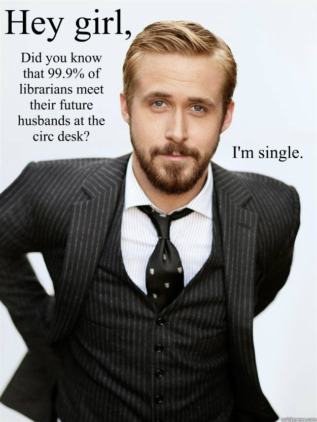 Hey girl, Did you know that 99.9% of librarians meet their future husbands at the circ desk? I'm single.  Feminist Ryan Gosling